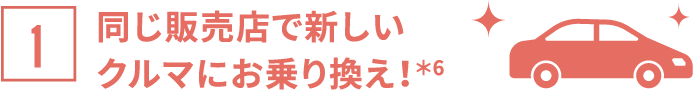 同じ販売店で新しいクルマにお乗り換え！＊6